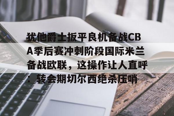 金年会网页版- 犹他爵士扳平良机备战CBA季后赛冲刺阶段国际米兰备战欧联，这操作让人直呼：转会期切尔西绝杀压哨