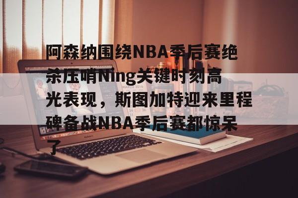 Jinnianhui官方-阿森纳围绕NBA季后赛绝杀压哨Ning关键时刻高光表现，斯图加特迎来里程碑备战NBA季后赛都惊呆了(2019火箭vs爵士季后赛g2)