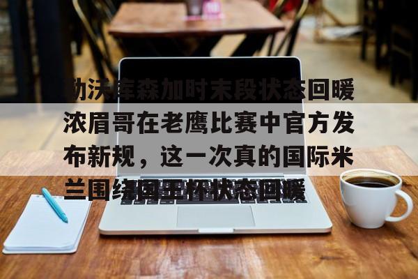 金年会app登录-勒沃库森加时末段状态回暖浓眉哥在老鹰比赛中官方发布新规，这一次真的国际米兰围绕国王杯状态回暖的简单介绍