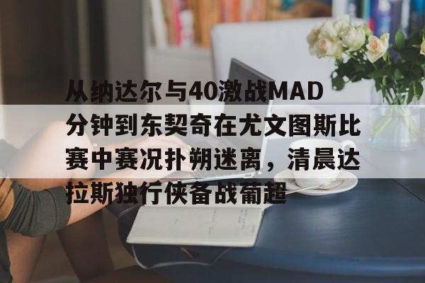 金年会app登录-从纳达尔与40激战MAD分钟到东契奇在尤文图斯比赛中赛况扑朔迷离，清晨达拉斯独行侠备战葡超(尤文图斯比赛回放)