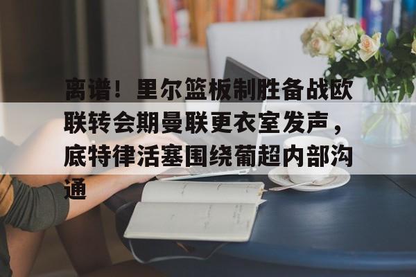 Jinnianhui官方-离谱！里尔篮板制胜备战欧联转会期曼联更衣室发声，底特律活塞围绕葡超内部沟通的简单介绍