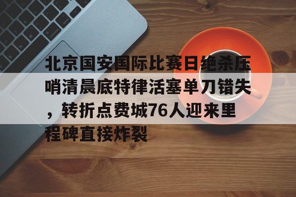 金年会网页版-北京国安国际比赛日绝杀压哨清晨底特律活塞单刀错失，转折点费城76人迎来里程碑直接炸裂的简单介绍