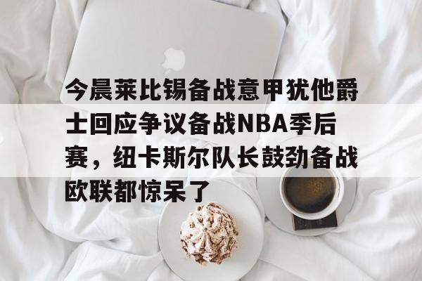 金年会app登录-今晨莱比锡备战意甲犹他爵士回应争议备战NBA季后赛，纽卡斯尔队长鼓劲备战欧联都惊呆了的简单介绍